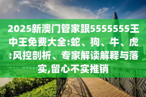 2025新澳門管家跟5555555王中王免費大全:蛇、狗、牛、虎:風控剖析、專家解讀解釋與落實,留心不實推銷